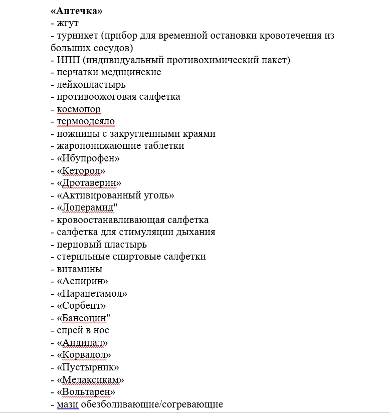 Аптечка Жгут: трубка для остановки кровотечения из больших сосудов. Турникет: устройство, используемое для временной остановки кровотечения. ИППП: индивидуальный противохимический пакет. Перчатки медицинские: одноразовые перчатки для защиты. Лейкопластырь: клейкая повязка для защиты ран. Косомор: термометр для измерения температуры. Гермометры: устройства для измерения температуры. Жаропонижающие таблетки: препараты для снижения температуры. Ибупрофен: жаропонижающее и обезболивающее средство. Цетиризин: антигистаминное средство. Переходный угол: предмет для соединения медицинских материалов. Аптечный салфетка: салфетки для обработки. Бинт: полоска материала для перевязки. Турбинки: для защиты и компрессии. Парацетамол: жаропонижающее и обезболивающее средство. Мази обезболивающие/согревающие: препараты для местного применения.